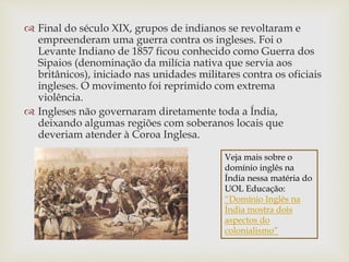 Final do século XIX, grupos de indianos se revoltaram e
empreenderam uma guerra contra os ingleses. Foi o
Levante Indiano de 1857 ficou conhecido como Guerra dos
Sipaios (denominação da milícia nativa que servia aos
britânicos), iniciado nas unidades militares contra os oficiais
ingleses. O movimento foi reprimido com extrema
violência.
 Ingleses não governaram diretamente toda a Índia,
deixando algumas regiões com soberanos locais que
deveriam atender à Coroa Inglesa.
Veja mais sobre o
domínio inglês na
Índia nessa matéria do
UOL Educação:
“Domínio Inglês na
Índia mostra dois
aspectos do
colonialismo”
 