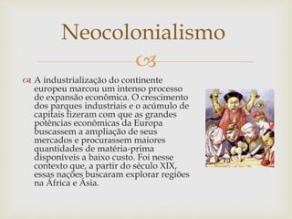 
Neocolonialismo
 A industrialização do continente
europeu marcou um intenso processo
de expansão econômica. O crescimento
dos parques industriais e o acúmulo de
capitais fizeram com que as grandes
potências econômicas da Europa
buscassem a ampliação de seus
mercados e procurassem maiores
quantidades de matéria-prima
disponíveis a baixo custo. Foi nesse
contexto que, a partir do século XIX,
essas nações buscaram explorar regiões
na África e Ásia.
 