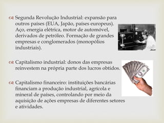  Segunda Revolução Industrial: expansão para
outros países (EUA, Japão, países europeus).
Aço, energia elétrica, motor de automóvel,
derivados de petróleo. Formação de grandes
empresas e conglomerados (monopólios
industriais).
 Capitalismo industrial: donos das empresas
reinvestem na própria parte dos lucros obtidos.
 Capitalismo financeiro: instituições bancárias
financiam a produção industrial, agrícola e
mineral de países, controlando por meio da
aquisição de ações empresas de diferentes setores
e atividades.
 