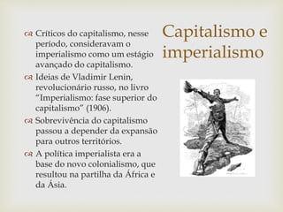 Capitalismo e
imperialismo
 Críticos do capitalismo, nesse
período, consideravam o
imperialismo como um estágio
avançado do capitalismo.
 Ideias de Vladimir Lenin,
revolucionário russo, no livro
“Imperialismo: fase superior do
capitalismo” (1906).
 Sobrevivência do capitalismo
passou a depender da expansão
para outros territórios.
 A política imperialista era a
base do novo colonialismo, que
resultou na partilha da África e
da Ásia.
 