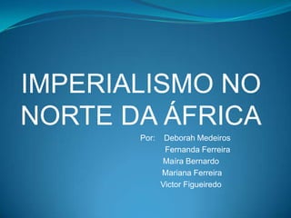 IMPERIALISMO NO
NORTE DA ÁFRICA
Por: Deborah Medeiros
Fernanda Ferreira
Maíra Bernardo
Mariana Ferreira
Victor Figueiredo
 