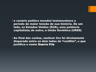  o cenário político mundial testemunhava o 
período de maior tensão de sua história. De um 
lado, os Estados Unidos (EUA), uma potência 
capitalista; de outro, a União Soviética (URSS) 
 Ao final das contas, nenhum tiro foi diretamente 
disparado entre os dois lados do “conflito”, o que 
justifica o nome Guerra Fria 
 