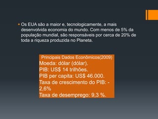  Os EUA são a maior e, tecnologicamente, a mais 
desenvolvida economia do mundo. Com menos de 5% da 
população mundial, são responsáveis por cerca de 20% de 
toda a riqueza produzida no Planeta. 
Principais Dados Econômicos(2009) 
Moeda: dólar (dólar). 
PIB: US$ 14 trilhões. 
PIB per capita: US$ 46.000. 
Taxa de crescimento do PIB: - 
2,6% 
Taxa de desemprego: 9,3 %. 

