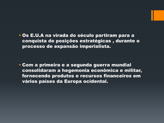  Os E.U.A na virada do século partiram para a 
conquista de posições estratégicas , durante o 
processo de expansão imperialista. 
 Com a primeira e a segunda guerra mundial 
consolidaram a hegemonia econômica e militar, 
fornecendo produtos e recursos financeiros em 
vários países da Europa ocidental. 
 