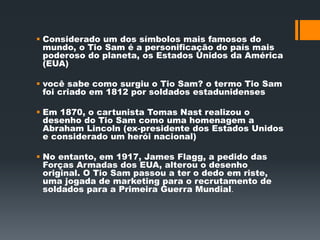  Considerado um dos símbolos mais famosos do 
mundo, o Tio Sam é a personificação do país mais 
poderoso do planeta, os Estados Unidos da América 
(EUA) 
 você sabe como surgiu o Tio Sam? o termo Tio Sam 
foi criado em 1812 por soldados estadunidenses 
 Em 1870, o cartunista Tomas Nast realizou o 
desenho do Tio Sam como uma homenagem a 
Abraham Lincoln (ex-presidente dos Estados Unidos 
e considerado um herói nacional) 
 No entanto, em 1917, James Flagg, a pedido das 
Forças Armadas dos EUA, alterou o desenho 
original. O Tio Sam passou a ter o dedo em riste, 
uma jogada de marketing para o recrutamento de 
soldados para a Primeira Guerra Mundial. 
 