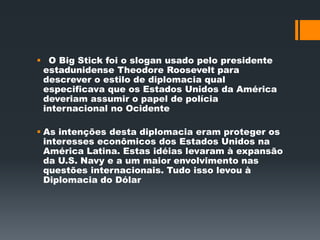  O Big Stick foi o slogan usado pelo presidente 
estadunidense Theodore Roosevelt para 
descrever o estilo de diplomacia qual 
especificava que os Estados Unidos da América 
deveriam assumir o papel de polícia 
internacional no Ocidente 
 As intenções desta diplomacia eram proteger os 
interesses econômicos dos Estados Unidos na 
América Latina. Estas idéias levaram à expansão 
da U.S. Navy e a um maior envolvimento nas 
questões internacionais. Tudo isso levou à 
Diplomacia do Dólar 
 