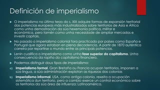 Definición de imperialismo
 O imperialismo no último terzo do s. XIX adquire formas de expansión territorial
das potencias europeas máis industrializadas sobre territorios de Asia e África
como unha demostración da súa hexemonía política, militar e
económica, pero tamén como unha necesidade de ampliar mercados e
investir capitais.
 No pasado o imperialismo colonial fora practicado por países como España e
Portugal que agora estaban en plena decadencia. A partir de 1870 auténtica
carreira por repartirse o mundo entre as principais potencias.
 Lenin cualifica o imperialismo como unha fase superior do capitalismo. Unha
consecuencia da rapiña do capitalismo financiero.
 Podemos distinguir dous tipos de imperialismo:
a) Imperialismo formal. Gran Bretaña ou Francia ocupan territorios, imponen a
súa lingua, a súa administración explotan as riquezas das colonias
b) Imperialismo informal. USA, como antiga colonia, rexeita a ocupación
sistemática dun territorio, pero a cambio exerce un control económico sobre
os territorios da súa área de influenza: Latinoamérica.
 