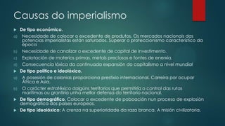 Causas do imperialismo
 De tipo económico.
a) Necesidade de colocar o excedente de produtos. Os mercados nacionais das
potencias imperialistas están saturados. Superar o proteccionismo característico da
época
b) Necesidade de canalizar o excedente de capital de investimento.
c) Explotación de materias primas, metais preciosos e fontes de enerxía.
d) Consecuencia lóxica da continuada expansión do capitalismo a nivel mundial
 De tipo político e ideolóxico.
a) A posesión de colonias proporciona prestixio internacional. Carreira por ocupar
África e Asia.
b) O carácter estratéxico dalgúns territorios que permitiría o control das rutas
marítimas ou grantiría unha mellor defensa do territorio nacional.
 De tipo demográfico. Colocar o excedente de poboación nun proceso de explosión
demográfica dos países europeos.
 De tipo ideolóxico: A crenza na superioridade da raza branca. A misión civilizatoria.
 
