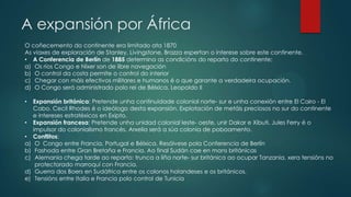 A expansión por África
O coñecemento do continente era limitado ata 1870
As viaxes de exploración de Stanley, Livingstone, Brazza espertan o interese sobre este continente.
• A Conferencia de Berlín de 1885 determina as condicións do reparto do continente:
a) Os ríos Congo e Níxer son de libre navegación
b) O control da costa permite o control do interior
c) Chegar con máis efectivos militares e humanos é o que garante a verdadeira ocupación.
d) O Congo será administrado polo rei de Bélxica, Leopoldo II
• Expansión británica: Pretende unha continuidade colonial norte- sur e unha conexión entre El Cairo - El
Cabo. Cecil Rhodes é o ideólogo desta expansión. Explotación de metáis preciosos no sur do continente
e intereses estratéxicos en Exipto.
• Expansión francesa: Pretende unha unidad colonial leste- oeste, unir Dakar e Xibuti. Jules Ferry é o
impulsor do colonialismo francés. Arxelia será a súa colonia de poboamento.
• Conflitos:
a) O Congo entre Francia, Portugal e Bélxica. Resólvese pola Conferencia de Berlín
b) Fashoda entre Gran Bretaña e Francia. Ao final Sudán cae en mans británicas
c) Alemania chega tarde ao reparto: trunca a liña norte- sur británica ao ocupar Tanzania, xera tensións no
protectorado marroquí con Francia.
d) Guerra dos Boers en Sudáfrica entre os colonos holandeses e os británicos.
e) Tensións entre Italia e Francia polo control de Tunicia
 