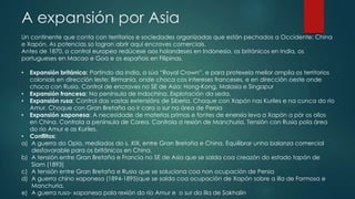 A expansión por Asia
Un continente que conta con territorios e sociedades organizadas que están pechados a Occidente: China
e Xapón. As potencias so logran abrir aquí encraves comerciais.
Antes de 1870, o control europeo redúcese aos holandeses en Indonesia, os británicos en India, os
portugueses en Macao e Goa e os españois en Filipinas.
• Expansión británica: Partindo da India, a súa “Royal Crown”, e para protexela mellor amplia os territorios
coloniais en dirección leste: Birmania, onde choca cos intereses franceses, e en dirección oeste onde
choca con Rusia. Control de encraves no SE de Asia: Hong-Kong, Malasia e Singapur
• Expansión francesa: Na península de Indochina. Explotación da seda.
• Expansión rusa: Control das vastas extensións de Siberia. Choque con Xapón nas Kuriles e na cunca do río
Amur. Choque con Gran Bretaña ao ir cara o sur na área de Persia
• Expansión xaponesa: A necesidade de materias primas e fontes de enerxía leva a Xapón a pór os ollos
en China. Controla a península de Corea. Controla a rexión de Manchuria. Tensión con Rusia pola área
do río Amur e as Kuriles.
• Conflitos:
a) A guerra do Opio, mediados do s. XIX, entre Gran Bretaña e China. Equilibrar unha balanza comercial
desfavorable para os británicos en China.
b) A tensión entre Gran Bretaña e Francia no SE de Asia que se salda coa creazón do estado tapón de
Siam (1893)
c) A tensión entre Gran Bretaña e Rusia que se soluciona coa non ocupación de Persia
d) A guerra chino xaponesa (1894-1895)que se salda coa ocupación de Xapón sobre a illa de Formosa e
Manchuria.
e) A guerra ruso- xaponesa pola rexión do río Amur e o sur da illa de Sakhalin
 