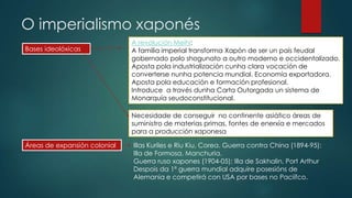 O imperialismo xaponés
Bases ideolóxicas
A revolución Meihi:
A familia imperial transforma Xapón de ser un país feudal
gobernado polo shogunato a outro moderno e occidentalizado.
Aposta pola industrialización cunha clara vocación de
converterse nunha potencia mundial. Economía exportadora.
Aposta pola educación e formación profesional.
Introduce a través dunha Carta Outorgada un sistema de
Monarquía seudoconstitucional.
Necesidade de conseguir no continente asiático áreas de
suministro de materias primas, fontes de enerxía e mercados
para a producción xaponesa
Áreas de expansión colonial Illas Kuriles e Riu Kiu, Corea. Guerra contra China (1894-95):
Illa de Formosa, Manchuria.
Guerra ruso xapones (1904-05): Illa de Sakhalin, Port Arthur
Despois da 1ª guerra mundial adquire posesións de
Alemania e competirá con USA por bases no Paciífco.
 
