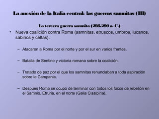 La anexión de la Italia central: las guerras samnitas (III)
La tercera guerra samnita (298-290 a. C.)
• Nueva coalición contra Roma (samnitas, etruscos, umbros, lucanos,
sabinos y celtas).
– Atacaron a Roma por el norte y por el sur en varios frentes.
– Batalla de Sentino y victoria romana sobre la coalición.
– Tratado de paz por el que los samnitas renunciaban a toda aspiración
sobre la Campania.
– Después Roma se ocupó de terminar con todos los focos de rebelión en
el Samnio, Etruria, en el norte (Galia Cisalpina).
 