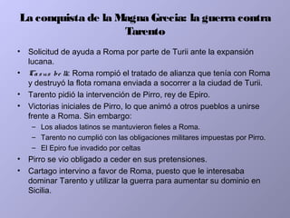 La conquista de la Magna Grecia: la guerra contra
Tarento
• Solicitud de ayuda a Roma por parte de Turii ante la expansión
lucana.
• Casus be lli: Roma rompió el tratado de alianza que tenía con Roma
y destruyó la flota romana enviada a socorrer a la ciudad de Turii.
• Tarento pidió la intervención de Pirro, rey de Epiro.
• Victorias iniciales de Pirro, lo que animó a otros pueblos a unirse
frente a Roma. Sin embargo:
– Los aliados latinos se mantuvieron fieles a Roma.
– Tarento no cumplió con las obligaciones militares impuestas por Pirro.
– El Epiro fue invadido por celtas
• Pirro se vio obligado a ceder en sus pretensiones.
• Cartago intervino a favor de Roma, puesto que le interesaba
dominar Tarento y utilizar la guerra para aumentar su dominio en
Sicilia.
 