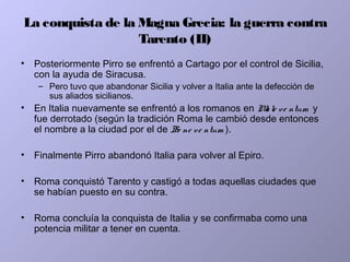 La conquista de la Magna Grecia: la guerra contra
Tarento (II)
• Posteriormente Pirro se enfrentó a Cartago por el control de Sicilia,
con la ayuda de Siracusa.
– Pero tuvo que abandonar Sicilia y volver a Italia ante la defección de
sus aliados sicilianos.
• En Italia nuevamente se enfrentó a los romanos en Male ve ntum y
fue derrotado (según la tradición Roma le cambió desde entonces
el nombre a la ciudad por el de Be ne ve ntum ).
• Finalmente Pirro abandonó Italia para volver al Epiro.
• Roma conquistó Tarento y castigó a todas aquellas ciudades que
se habían puesto en su contra.
• Roma concluía la conquista de Italia y se confirmaba como una
potencia militar a tener en cuenta.
 