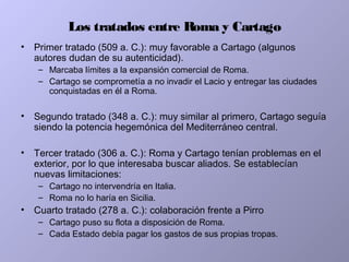 Los tratados entre Roma y Cartago
• Primer tratado (509 a. C.): muy favorable a Cartago (algunos
autores dudan de su autenticidad).
– Marcaba límites a la expansión comercial de Roma.
– Cartago se comprometía a no invadir el Lacio y entregar las ciudades
conquistadas en él a Roma.
• Segundo tratado (348 a. C.): muy similar al primero, Cartago seguía
siendo la potencia hegemónica del Mediterráneo central.
• Tercer tratado (306 a. C.): Roma y Cartago tenían problemas en el
exterior, por lo que interesaba buscar aliados. Se establecían
nuevas limitaciones:
– Cartago no intervendría en Italia.
– Roma no lo haría en Sicilia.
• Cuarto tratado (278 a. C.): colaboración frente a Pirro
– Cartago puso su flota a disposición de Roma.
– Cada Estado debía pagar los gastos de sus propias tropas.
 