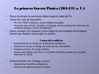 La primera Guerra Púnica (264-241 a. C.)
• Roma dominaba la península Itálica hasta el valle del Po.
• Tenía dos vías de expansión:
– Al norte (Galia Cisalpina), donde estaban los galos.
– Hacia las islas (Sicilia, Cerdeña y Córcega), donde confluían los intereses de
ciudades griegas y de los cartagineses.
• Debía proteger los intereses comerciales de las ciudades de la Magna
Grecia que estaban ahora bajo su control.
• Causas del conflicto:
– Enfrentamiento en Sicilia por la liberación de Mesina.
– Solicitud de ayuda a Cartago por parte de los mamertinos.
– Posterior petición de ayuda a Roma.
– Ruptura del tratado del 278 a. C. por parte de Roma, puesto que no podía
intervenir en Sicilia
• Enfrentamiento con Cartago, a priori:
– Superioridad marítima cartaginesa.
– Dominio del ejército terrestre romano.
 