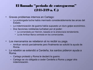 El llamado “periodo de entreguerras”
(241-219 a. C.)
• Graves problemas internos en Cartago:
– La prolongada lucha había mermado considerablemente las arcas del
Estado.
– La indemnización de guerra había supuesto un duro golpe económico.
– Dos facciones nobiliarias luchaban por el poder:
• La comandada por Hannón, basada en la aristocracia terrateniente.
• La de Amílcar Barca centrada en los comerciantes.
• Los mercenarios se rebelaron al no recibir su paga.
– Amílcar venció parcialmente pero finalmente se solicitó la ayuda de
Roma.
• La rebelión se extendió a Cerdeña, los sardos pidieron ayuda a
Roma.
– Cartago protestó y Roma le declaró la guerra.
– Cartago se vio obligada a ceder Cerdeña a Roma y pagar otra
indemnización.
 