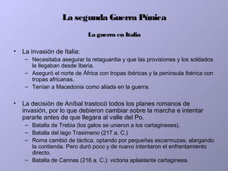 La segunda Guerra Púnica
La guerra en Italia
• La invasión de Italia:
– Necesitaba asegurar la retaguardia y que las provisiones y los soldados
le llegaban desde Iberia.
– Aseguró el norte de África con tropas ibéricas y la península Ibérica con
tropas africanas.
– Tenían a Macedonia como aliada en la guerra.
• La decisión de Aníbal trastocó todos los planes romanos de
invasión, por lo que debieron cambiar sobre la marcha e intentar
pararle antes de que llegara al valle del Po.
– Batalla de Trebia (los galos se unieron a los cartagineses).
– Batalla del lago Trasimeno (217 a. C.)
– Roma cambió de táctica, optando por pequeñas escarmuzas, alargando
la contienda. Pero duró poco y de nuevo intentaron el enfrentamiento
directo.
– Batalla de Cannas (216 a. C.): victoria aplastante cartaginesa.
 