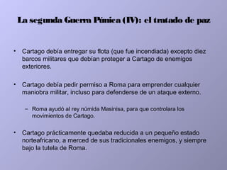 La segunda Guerra Púnica (IV): el tratado de paz
• Cartago debía entregar su flota (que fue incendiada) excepto diez
barcos militares que debían proteger a Cartago de enemigos
exteriores.
• Cartago debía pedir permiso a Roma para emprender cualquier
maniobra militar, incluso para defenderse de un ataque externo.
– Roma ayudó al rey númida Masinisa, para que controlara los
movimientos de Cartago.
• Cartago prácticamente quedaba reducida a un pequeño estado
norteafricano, a merced de sus tradicionales enemigos, y siempre
bajo la tutela de Roma.
 