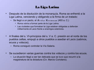 La Liga Latina
• Después de la disolución de la monarquía, Roma se enfrentó a la
Liga Latina, venciendo y obligando a la firma de un tratado:
– Se llegó a un pacto, el Fo e dus Cassianum (493 a. C.)
• Roma volvía a formar parte de la Liga Latina.
• Las ciudades que formaban la Liga estaban obligadas a defender
militarmente el Lacio frente a enemigos exteriores.
• A finales del s. VI-principios del s. V a. C. presión en el norte de los
pueblos celtas, empujó a otros pueblos a asediar el Lacio (sabinos,
ecuos y volscos).
– Roma consiguió controlar la Vía Salaria.
• Se sucedieron varias guerras contra los volscos y contra los ecuos.
– La situación llegó a ser tan delicada que se tuvo que recurrir a la
magistratura de la dictadura (Cn. Marcio Coriolano).
 