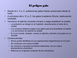 El peligro galo
• Desde el s. V a. C. poblaciones galas habían presionado desde el
norte.
• A principios del s. IV a. C. los galos invadieron Etruria, destruyendo
ciudades.
• Vencieron al ejército consular romano y luego asediaron la ciudad.
– La población se refugió en el Capitolio, abandonando el resto de la
ciudad.
– Los romanos debieron pagar a los galos para que levantaran el asedio
y no terminaran de destruir la ciudad.
– M. Furio Camilo, dictador, reunió un ejército y derrotó a los galos en su
retirada.
• Consecuencias:
– Roma quedó debilitada en sus aspiraciones hegemónicas en el Lacio.
– Se construyó una nueva muralla.
– Se volvieron a levantar los barrios destruidos, con un nuevo
planeamiento urbanístico.
– Reforma en el ejército (creación de los manípulos).
 