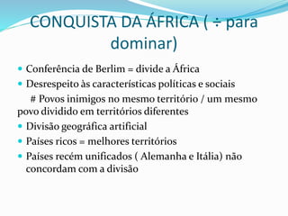 CONQUISTA DA ÁFRICA ( ÷ para
dominar)
 Conferência de Berlim = divide a África
 Desrespeito às características políticas e sociais
# Povos inimigos no mesmo território / um mesmo
povo dividido em territórios diferentes
 Divisão geográfica artificial
 Países ricos = melhores territórios
 Países recém unificados ( Alemanha e Itália) não
concordam com a divisão
 