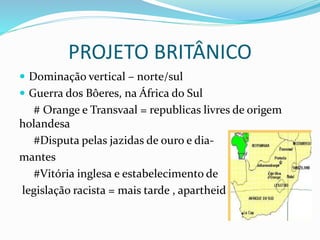 PROJETO BRITÂNICO
 Dominação vertical – norte/sul
 Guerra dos Bôeres, na África do Sul
# Orange e Transvaal = republicas livres de origem
holandesa
#Disputa pelas jazidas de ouro e dia-
mantes
#Vitória inglesa e estabelecimento de
legislação racista = mais tarde , apartheid
 