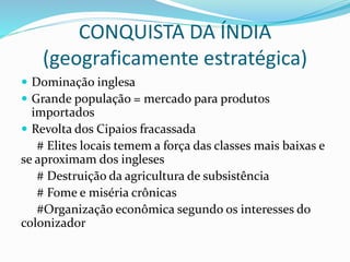 CONQUISTA DA ÍNDIA
(geograficamente estratégica)
 Dominação inglesa
 Grande população = mercado para produtos
importados
 Revolta dos Cipaios fracassada
# Elites locais temem a força das classes mais baixas e
se aproximam dos ingleses
# Destruição da agricultura de subsistência
# Fome e miséria crônicas
#Organização econômica segundo os interesses do
colonizador
 