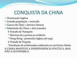 CONQUISTA DA CHINA
 Dominação inglesa
 Grande população = mercado
 Guerra do Ópio = derrota chinesa
 Submissão da China = dois tratados
# Tratado de Nanquim
* Abertura de 5 portos ao ocidente
* Hong-Kong : possessão inglesa até 1997
# Tratado de Pequim
*Instalação de embaixadas ocidentais no território chinês.
A CHINA MANTEVE A INDEPENDENCIA POLÍTICA, MAS
NÃO A ECONÔMICA.
 