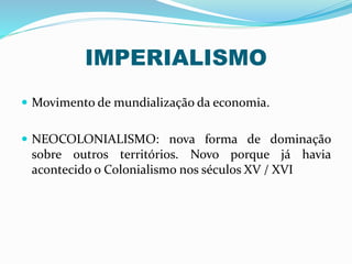 IMPERIALISMO
 Movimento de mundialização da economia.
 NEOCOLONIALISMO: nova forma de dominação
sobre outros territórios. Novo porque já havia
acontecido o Colonialismo nos séculos XV / XVI
 
