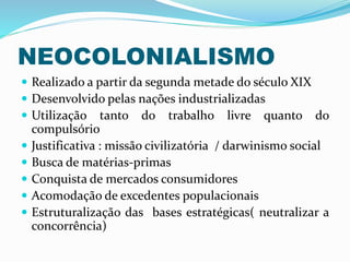 NEOCOLONIALISMO
 Realizado a partir da segunda metade do século XIX
 Desenvolvido pelas nações industrializadas
 Utilização tanto do trabalho livre quanto do
compulsório
 Justificativa : missão civilizatória / darwinismo social
 Busca de matérias-primas
 Conquista de mercados consumidores
 Acomodação de excedentes populacionais
 Estruturalização das bases estratégicas( neutralizar a
concorrência)
 