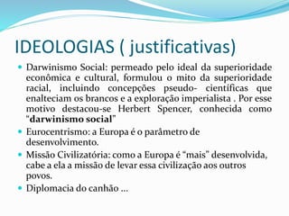 IDEOLOGIAS ( justificativas)
 Darwinismo Social: permeado pelo ideal da superioridade
econômica e cultural, formulou o mito da superioridade
racial, incluindo concepções pseudo- científicas que
enalteciam os brancos e a exploração imperialista . Por esse
motivo destacou-se Herbert Spencer, conhecida como
“darwinismo social”
 Eurocentrismo: a Europa é o parâmetro de
desenvolvimento.
 Missão Civilizatória: como a Europa é “mais” desenvolvida,
cabe a ela a missão de levar essa civilização aos outros
povos.
 Diplomacia do canhão ...
 