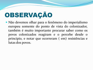 OBSERVAÇÃO
 Não devemos olhar para o fenômeno do imperialismo
europeu somente do ponto de vista do colonizador,
também é muito importante procurar saber como os
povos colonizados reagiram e o percebe desde o
principio, e notar que ocorreram ( em) resistências e
lutas dos povos.
 