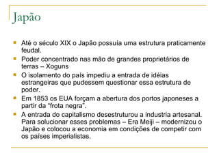 Japão
   Até o século XIX o Japão possuía uma estrutura praticamente
    feudal.
   Poder concentrado nas mão de grandes proprietários de
    terras – Xoguns
   O isolamento do país impediu a entrada de idéias
    estrangeiras que pudessem questionar essa estrutura de
    poder.
   Em 1853 os EUA forçam a abertura dos portos japoneses a
    partir da “frota negra”.
   A entrada do capitalismo desestruturou a industria artesanal.
    Para solucionar esses problemas – Era Meiji – modernizou o
    Japão e colocou a economia em condições de competir com
    os países imperialistas.
 