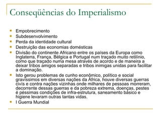 Conseqüências do Imperialismo
   Empobrecimento
   Subdesenvolvimento
   Perda da identidade cultural
   Destruição das economias domésticas
   Divisão do continente Africano entre os países da Europa como
    Inglaterra, França, Bélgica e Portugal num traçado muito retilínio,
    como que traçado numa mesa através de acordo e de maneira a
    deixar tribos amigos separadas e tribos inimigas unidas para facilitar
    a dominação.
   Isto gerou problemas de cunho econômico, político e social
    gravíssimos em diversas nações da África, houve diversas guerras
    civís e contra nações vizinhas onde milhares de pessoas morreram,
    decorrente dessas guerras e da pobreza extrema, doenças, pestes
    é péssimas condições de infra-estrutura, saneamento básico e
    higiene levaram outras tantas vidas.
   I Guerra Mundial
 