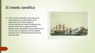 El interés científico
 Para muchos científicos de la época, la
importancia de la observación en el
desarrollo de la ciencia exigía el
reconocimiento de todas las regiones del
planeta. Esto llevó a realizar diversas
exploraciones geográficas que prepararon el
camino para la expansión de los Estados
europeos por continentes hasta entonces
desconocidos
 