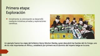 Primera etapa:
Exploración
 Inicialmente, la colonización se desarrolló
mediante iniciativas privadas y exploraciones
científicas.
Un ejemplo fueron los viajes del británico Henry Morton Stanley, quien descubrió las fuentes del río Congo, uno
de los más importantes en África, y estableció por primera vez el dominio del Imperio belga en la zona.
 