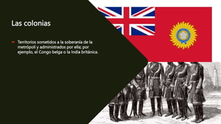 Las colonias
 Territorios sometidos a la soberanía de la
metrópoli y administrados por ella; por
ejemplo, el Congo belga o la India británica.
 
