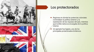 Los protectorados
 Regiones en donde las potencias coloniales
controlaban la política exterior y la
explotación de las riquezas del país, mientras
que la élite nativa se encargaba de la política
interior.
 Un ejemplo fue Egipto, uno de los
principales protectorados británicos.
 
