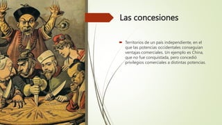 Las concesiones
 Territorios de un país independiente, en el
que las potencias occidentales conseguían
ventajas comerciales. Un ejemplo es China,
que no fue conquistada, pero concedió
privilegios comerciales a distintas potencias.
 