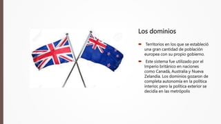 Los dominios
 Territorios en los que se estableció
una gran cantidad de población
europea con su propio gobierno.
 Este sistema fue utilizado por el
Imperio británico en naciones
como Canadá, Australia y Nueva
Zelandia. Los dominios gozaron de
completa autonomía en la política
interior, pero la política exterior se
decidía en las metrópolis
 