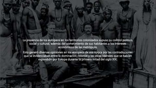 La presencia de los europeos en los territorios colonizados supuso su control político,
social y cultural, además del sometimiento de sus habitantes a los intereses
económicos de las metrópolis.
Esto generó diversas opiniones en los europeos de esa época por las contradicciones
que se evidenciaban entre la dominación colonial y las ideas liberales que se habían
expandido por Europa durante la primera mitad del siglo XIX.
 
