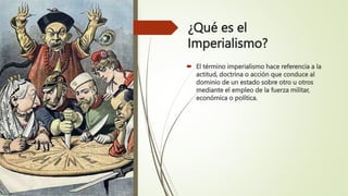 ¿Qué es el
Imperialismo?
 El término imperialismo hace referencia a la
actitud, doctrina o acción que conduce al
dominio de un estado sobre otro u otros
mediante el empleo de la fuerza militar,
económica o política.
 