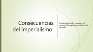 Consecuencias
del imperialismo:
Reparto del mundo, impacto a los
pueblos colonizados y ampliación del
mercado
 