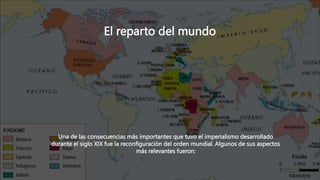El reparto del mundo
Una de las consecuencias más importantes que tuvo el imperialismo desarrollado
durante el siglo XIX fue la reconfiguración del orden mundial. Algunos de sus aspectos
más relevantes fueron:
 
