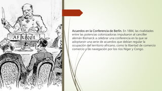 Acuerdos en la Conferencia de Berlín. En 1884, las rivalidades
entre las potencias colonizadoras impulsaron al canciller
alemán Bismarck a celebrar una conferencia en la que se
adoptaron una serie de acuerdos que debían regular la
ocupación del territorio africano, como la libertad de comercio
comercio y de navegación por los ríos Níger y Congo.
 