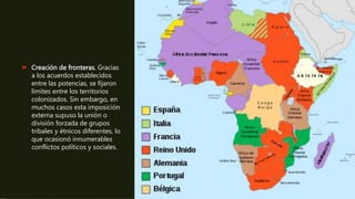  Creación de fronteras. Gracias
a los acuerdos establecidos
entre las potencias, se fijaron
límites entre los territorios
colonizados. Sin embargo, en
muchos casos esta imposición
externa supuso la unión o
división forzada de grupos
tribales y étnicos diferentes, lo
que ocasionó innumerables
conflictos políticos y sociales.
 