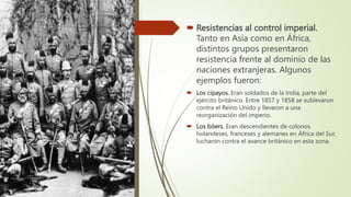  Resistencias al control imperial.
Tanto en Asia como en África,
distintos grupos presentaron
resistencia frente al dominio de las
naciones extranjeras. Algunos
ejemplos fueron:
 Los cipayos. Eran soldados de la India, parte del
ejército británico. Entre 1857 y 1858 se sublevaron
contra el Reino Unido y llevaron a una
reorganización del imperio.
 Los bóers. Eran descendientes de colonos
holandeses, franceses y alemanes en África del Sur,
lucharon contra el avance británico en esta zona.
 