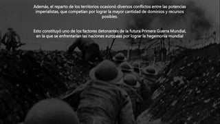 Además, el reparto de los territorios ocasionó diversos conflictos entre las potencias
imperialistas, que competían por lograr la mayor cantidad de dominios y recursos
posibles.
Esto constituyó uno de los factores detonantes de la futura Primera Guerra Mundial,
en la que se enfrentarían las naciones europeas por lograr la hegemonía mundial
 