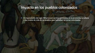 Impacto en los pueblos colonizados
 El imperialismo del siglo XIX provocó cambios profundos en la economía, la cultura
y los modos de vida de los pueblos que habitaban las zonas colonizadas.
 